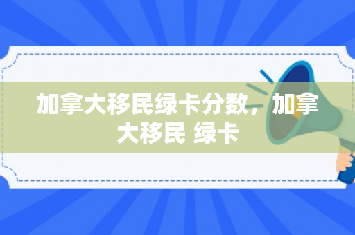 加拿大移民绿卡分数，加拿大移民 绿卡