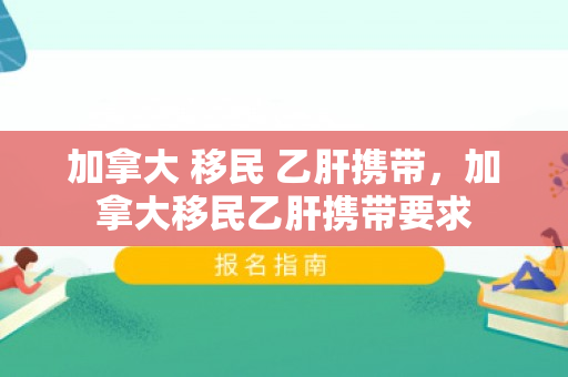 加拿大 移民 乙肝携带，加拿大移民乙肝携带要求