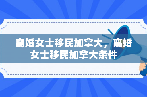 离婚女士移民加拿大，离婚女士移民加拿大条件