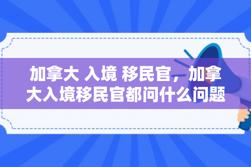 加拿大 入境 移民官，加拿大入境移民官都问什么问题