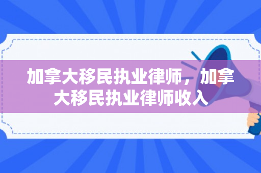 加拿大移民执业律师，加拿大移民执业律师收入