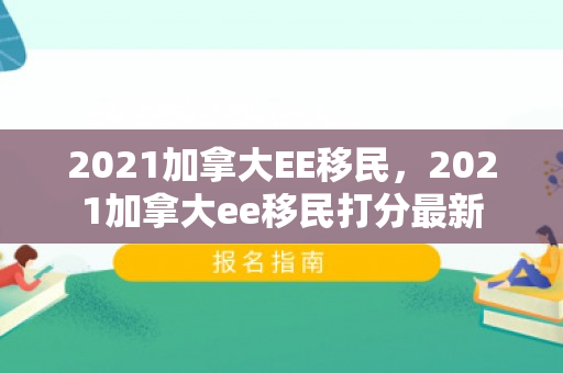 2021加拿大EE移民，2021加拿大ee移民打分最新
