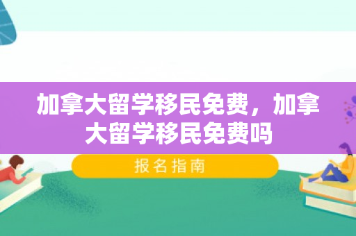 加拿大留学移民免费，加拿大留学移民免费吗