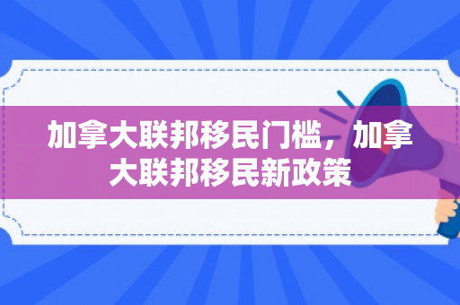 加拿大联邦移民门槛，加拿大联邦移民新政策