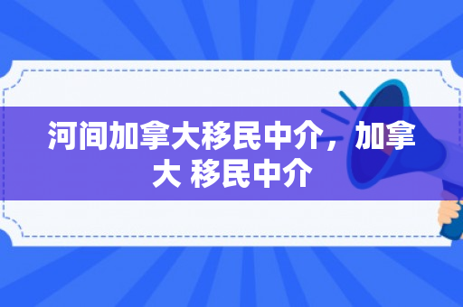 河间加拿大移民中介，加拿大 移民中介