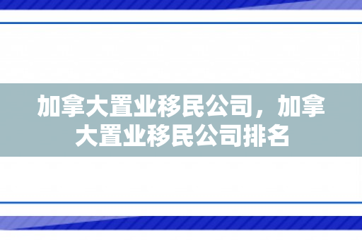 加拿大置业移民公司，加拿大置业移民公司排名
