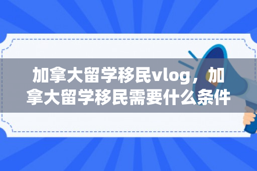 加拿大留学移民vlog，加拿大留学移民需要什么条件才可以