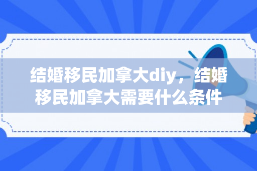 结婚移民加拿大diy，结婚移民加拿大需要什么条件