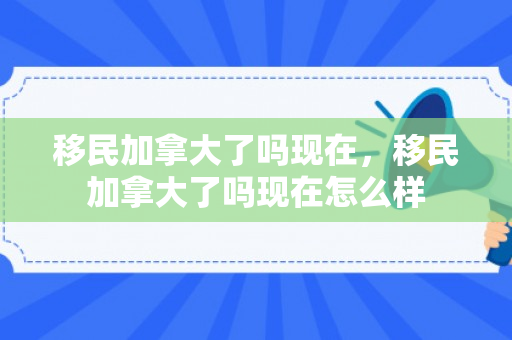 移民加拿大了吗现在，移民加拿大了吗现在怎么样