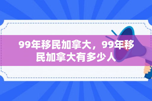 99年移民加拿大，99年移民加拿大有多少人