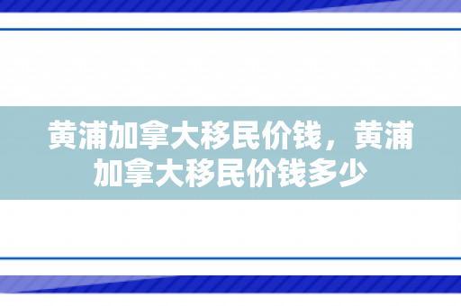 黄浦加拿大移民价钱，黄浦加拿大移民价钱多少