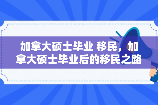 加拿大硕士毕业 移民，加拿大硕士毕业后的移民之路