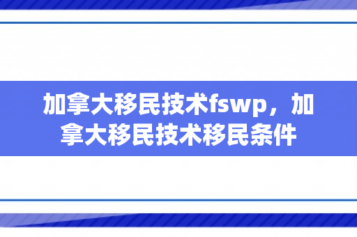 加拿大移民技术fswp，加拿大移民技术移民条件