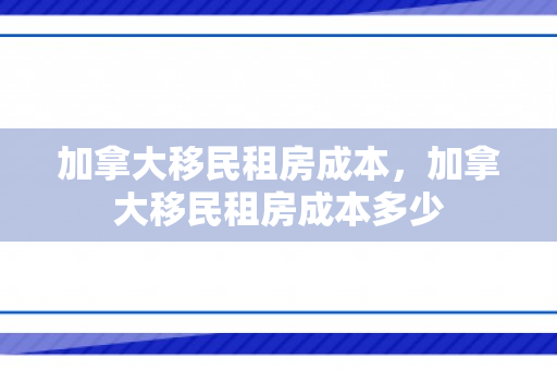 加拿大移民租房成本，加拿大移民租房成本多少