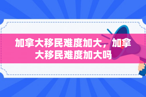 加拿大移民难度加大，加拿大移民难度加大吗