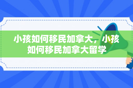 小孩如何移民加拿大，小孩如何移民加拿大留学
