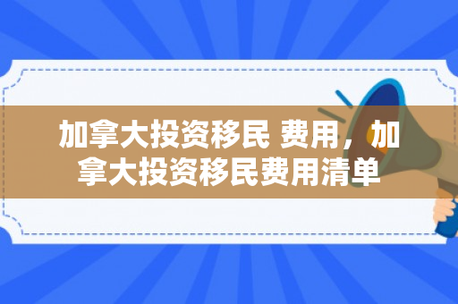 加拿大投资移民 费用，加拿大投资移民费用清单