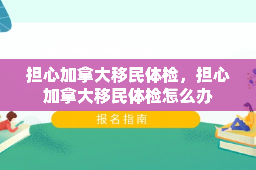 担心加拿大移民体检，担心加拿大移民体检怎么办