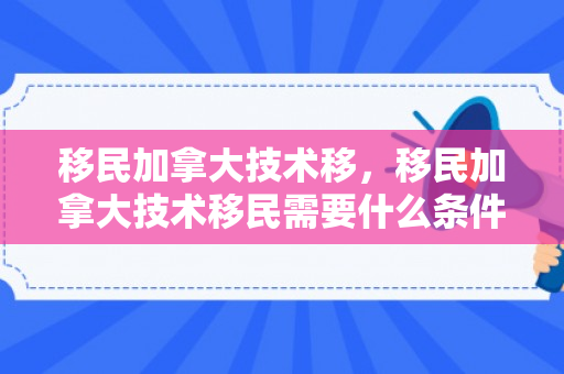 移民加拿大技术移，移民加拿大技术移民需要什么条件