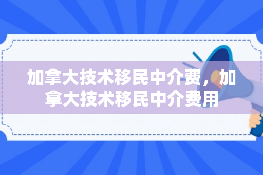 加拿大技术移民中介费，加拿大技术移民中介费用