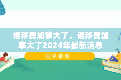 谁移民加拿大了，谁移民加拿大了2024年最新消息