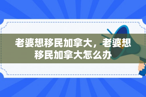 老婆想移民加拿大，老婆想移民加拿大怎么办
