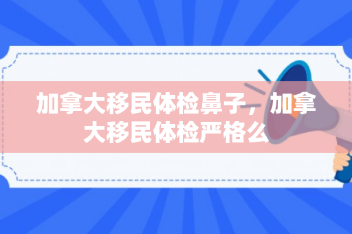 加拿大移民体检鼻子，加拿大移民体检严格么