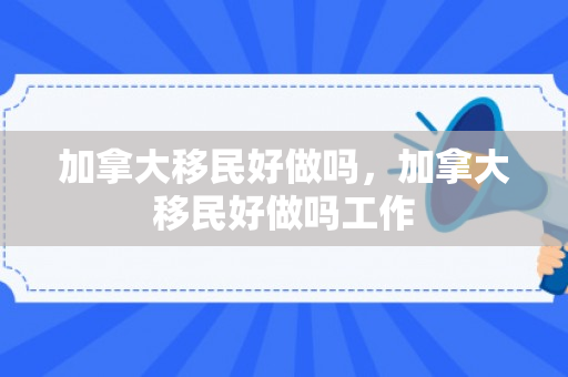加拿大移民好做吗，加拿大移民好做吗工作