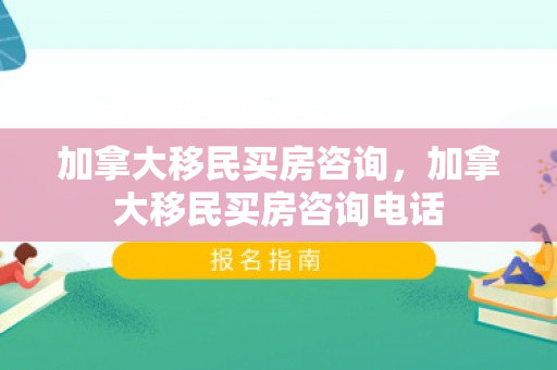 加拿大移民买房咨询，加拿大移民买房咨询电话