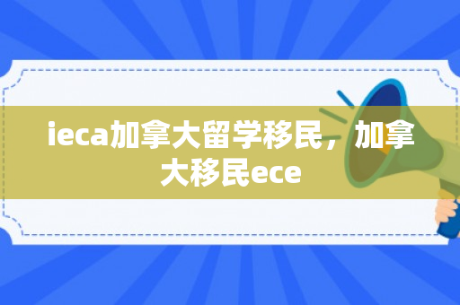 ieca加拿大留学移民，加拿大移民ece
