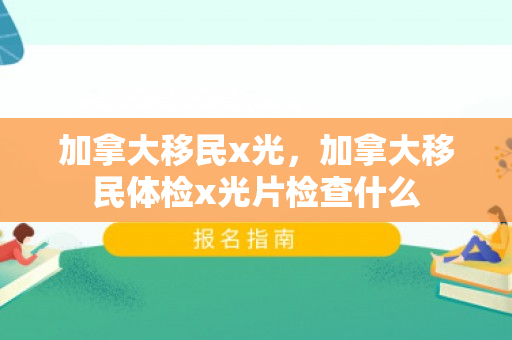 加拿大移民x光，加拿大移民体检x光片检查什么
