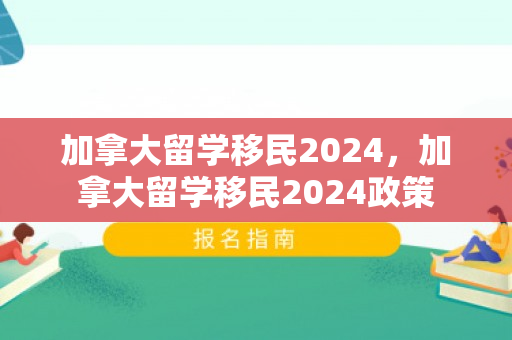加拿大留学移民2024，加拿大留学移民2024政策
