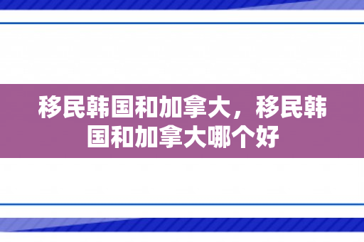 移民韩国和加拿大，移民韩国和加拿大哪个好
