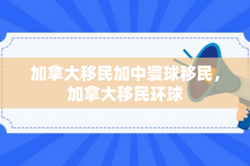 加拿大移民加中寰球移民，加拿大移民环球