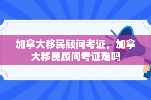 加拿大移民顾问考证，加拿大移民顾问考证难吗