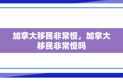 加拿大移民非常慢，加拿大移民非常慢吗