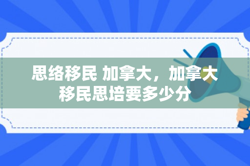 思络移民 加拿大，加拿大移民思培要多少分