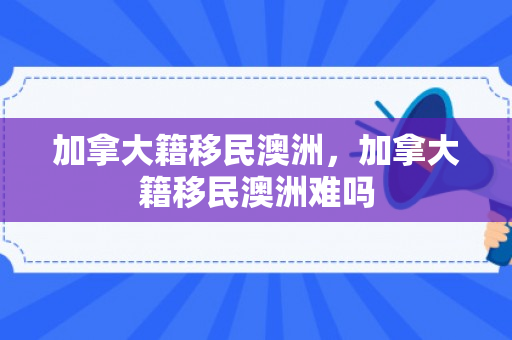 加拿大籍移民澳洲，加拿大籍移民澳洲难吗