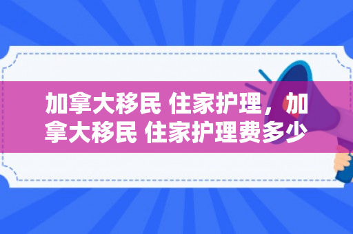 加拿大移民 住家护理，加拿大移民 住家护理费多少