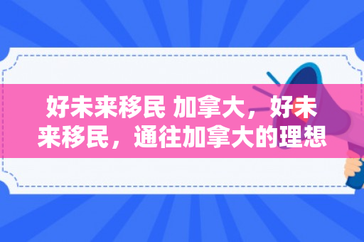 好未来移民 加拿大，好未来移民，通往加拿大的理想之路