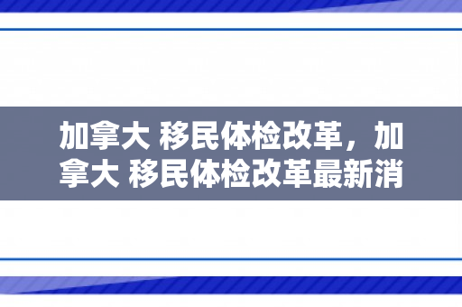 加拿大 移民体检改革，加拿大 移民体检改革最新消息