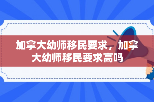 加拿大幼师移民要求，加拿大幼师移民要求高吗