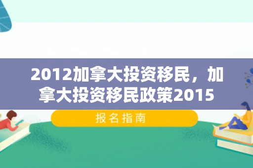 2012加拿大投资移民，加拿大投资移民政策2015