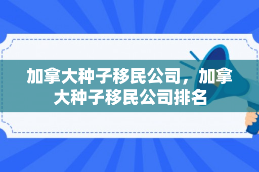 加拿大种子移民公司，加拿大种子移民公司排名