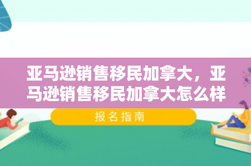 亚马逊销售移民加拿大，亚马逊销售移民加拿大怎么样