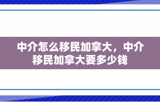 中介怎么移民加拿大，中介移民加拿大要多少钱