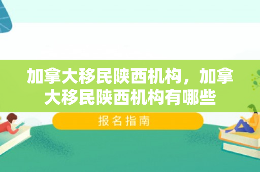 加拿大移民陕西机构，加拿大移民陕西机构有哪些