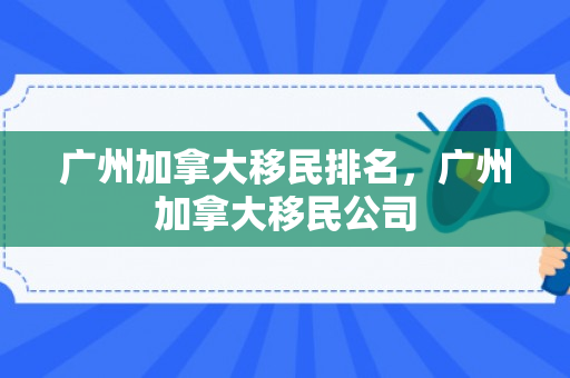 广州加拿大移民排名，广州加拿大移民公司