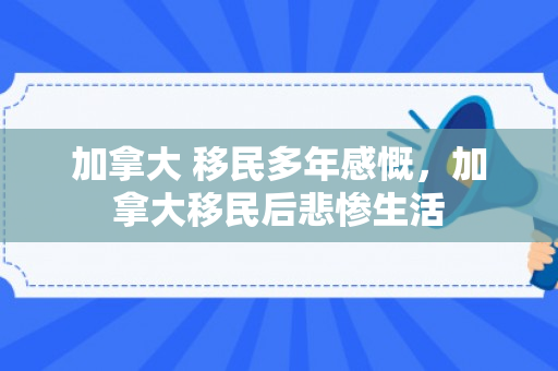 加拿大 移民多年感慨，加拿大移民后悲惨生活