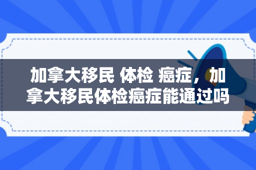 加拿大移民 体检 癌症，加拿大移民体检癌症能通过吗